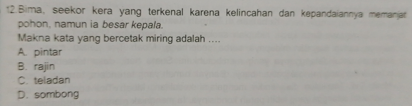 Bima, seekor kera yang terkenal karena kelincahan dan kepandaiannya memaniat
pohon, namun ia besar kepala.
Makna kata yang bercetak miring adalah ....
A. pintar
B. rajin
C. teladan
D. sombong