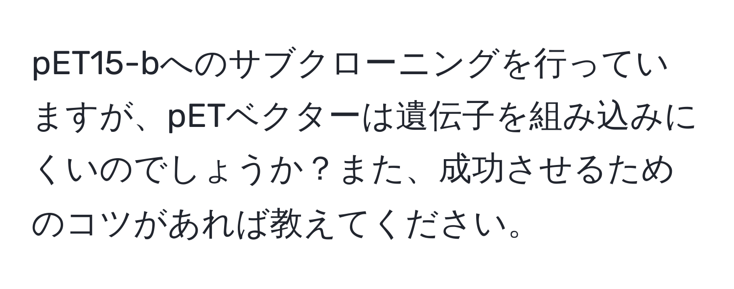 pET15-bへのサブクローニングを行っていますが、pETベクターは遺伝子を組み込みにくいのでしょうか？また、成功させるためのコツがあれば教えてください。