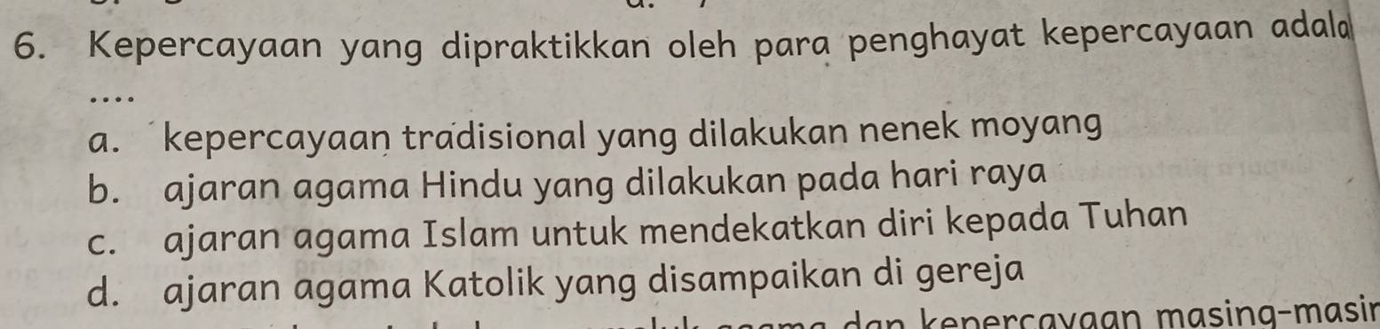 Kepercayaan yang dipraktikkan oleh para penghayat kepercayaan adala
…
a. kepercayaan tradisional yang dilakukan nenek moyang
b. ajaran agama Hindu yang dilakukan pada hari raya
c. ajaran agama Islam untuk mendekatkan diri kepada Tuhan
d. ajaran agama Katolik yang disampaikan di gereja
an kenerçavaan masing-masir