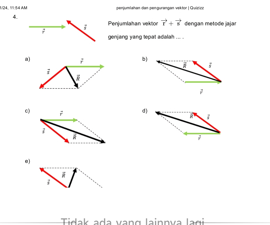 1/24, 11:54AM penjumlahan dan pengurangan vektor | Quizizz
4.
vector s Penjumlahan vektor vector r+vector s dengan metode jajar
vector r
genjang yang tepat adalah ... .
a)
b)
c)
d)
e)
vector R
vector s
Tidak ada vang lainnva lagi