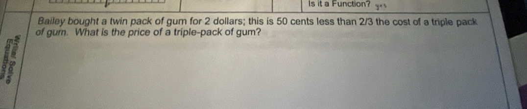 Is it a Function? y
Bailey bought a twin pack of gum for 2 dollars; this is 50 cents less than 2/3 the cost of a triple pack 
of gum. What is the price of a triple-pack of gum? 
A