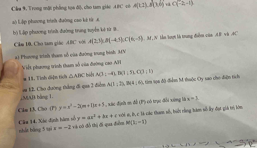 Trong mặt phẳng tọa độ, cho tam giác ABC có A(1;2), B(3;0) và C(-2;-1). 
a) Lập phương trình đường cao kẻ từ A. 
b) Lập phương trình đường trung tuyến kẻ từ B. 
Câu 10. Cho tam giác ABC với A(2;3); B(-4;5); C(6;-5). M , N lần lượt là trung điểm của AB và AC
a) Phương trình tham số của đường trung bình MN 
Viết phương trình tham số của đường cao AH 
u 11. Tính diện tích △ ABC biết A(3;-4), B(1;5), C(3;1)
fu 12. Cho đường thẳng đi qua 2 điểm A(1;2), B(4;6) , tìm tọa độ điểm M thuộc Oy sao cho diện tích 
MAB bằng 1. 
Câu 13. Cho (P) y=x^2-2(m+1)x+5 , xác định m để (P) có trục đối xứng là x=3. 
Câu 14. Xác định hàm số y=ax^2+bx+c với α, b, c là các tham số, biết rằng hàm số ấy đạt giá trị lớn 
nhất bằng 5 tại x=-2 và có đồ thị đi qua điểm M(1;-1)