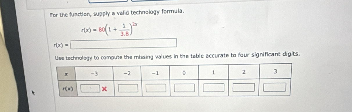 For the function, supply a valid technology formula.
r(x)=80(1+ 1/3.8 )^2x
r(x)=□
Use technology to compute the missing values in the table accurate to four significant digits.