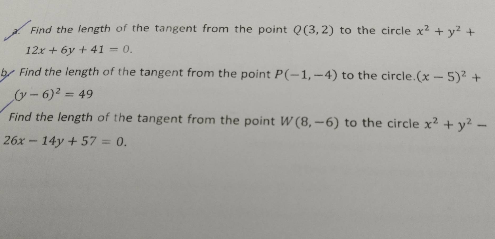 Find the length of the tangent from the point Q(3,2) to the circle x^2+y^2+
12x+6y+41=0. 
b Find the length of the tangent from the point P(-1,-4) to the circle. (x-5)^2+
(y-6)^2=49
Find the length of the tangent from the point W(8,-6) to the circle x^2+y^2-
26x-14y+57=0.