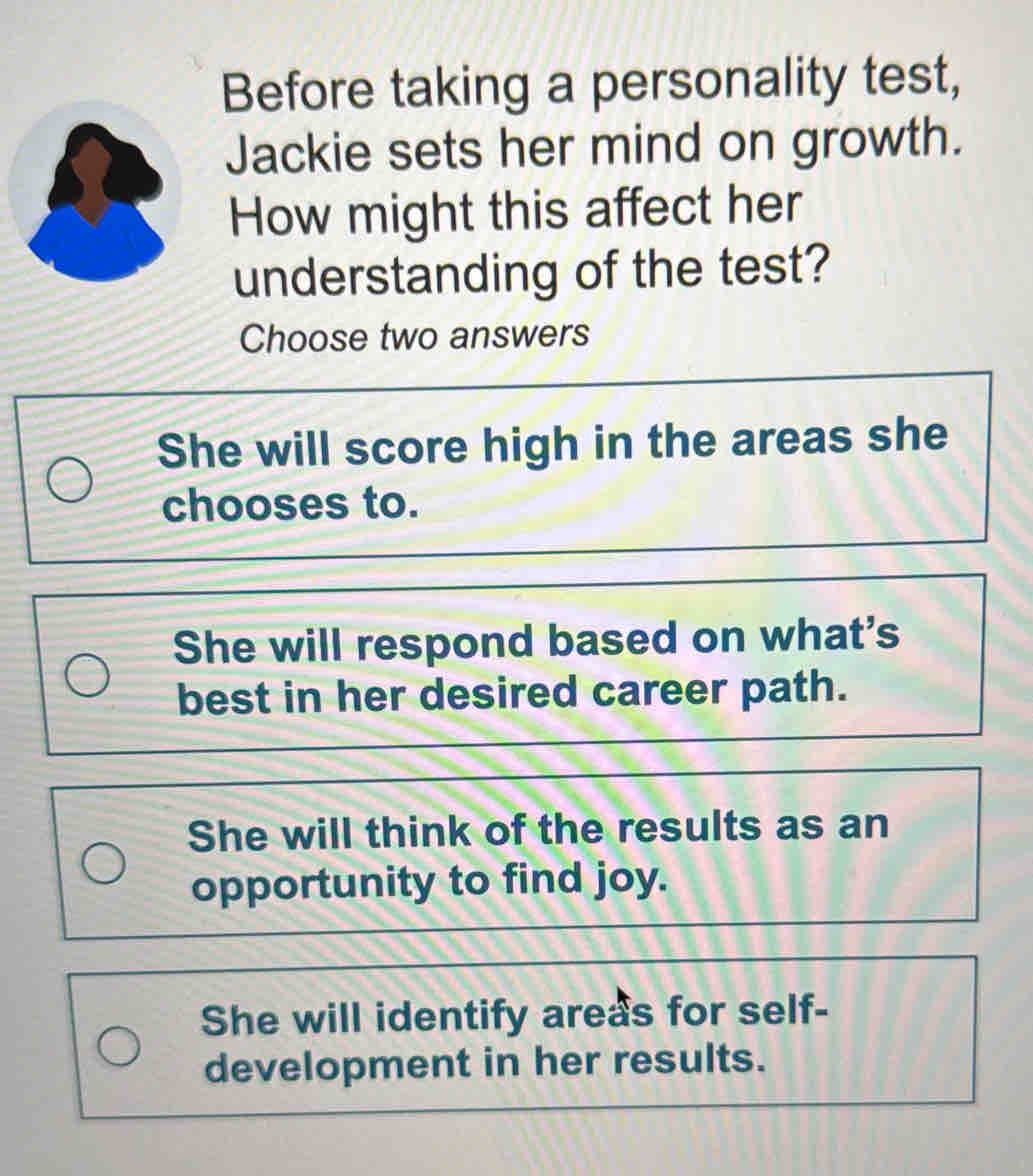 Before taking a personality test,
Jackie sets her mind on growth.
How might this affect her
understanding of the test?
Choose two answers
She will score high in the areas she
chooses to.
She will respond based on what's
best in her desired career path.
She will think of the results as an
opportunity to find joy.
She will identify areas for self-
development in her results.