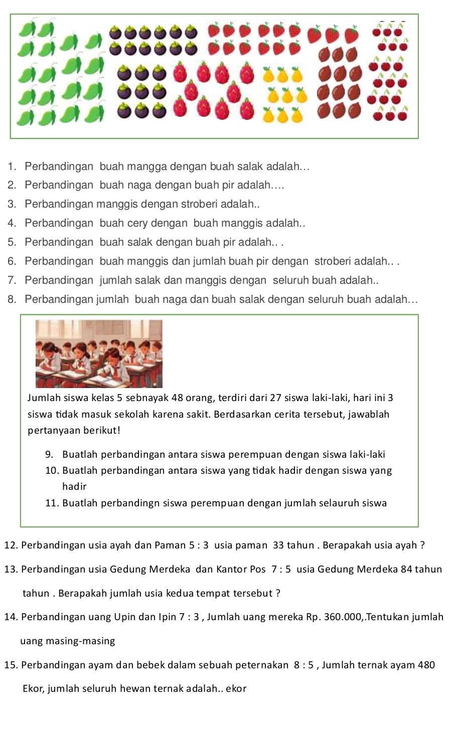 Perbandingan buah mangga dengan buah salak adalah..
2. Perbandingan buah naga dengan buah pir adalah…..
3. Perbandingan manggis dengan stroberi adalah..
4. Perbandingan buah cery dengan buah manggis adalah.
5. Perbandingan buah salak dengan buah pir adalah.. .
6. Perbandingan buah manggis dan jumlah buah pir dengan stroberi adalah.. .
7. Perbandingan jumlah salak dan manggis dengan seluruh buah adalah..
8. Perbandingan jumlah buah naga dan buah salak dengan seluruh buah adalah...
Jumlah siswa kelas 5 sebnayak 48 orang, terdiri dari 27 siswa laki-laki, hari ini 3
siswa tidak masuk sekolah karena sakit. Berdasarkan cerita tersebut, jawablah
pertanyaan berikut!
9. Buatlah perbandingan antara siswa perempuan dengan siswa laki-laki
10. Buatlah perbandingan antara siswa yang tidak hadir dengan siswa yang
hadir
11. Buatlah perbandingn siswa perempuan dengan jumlah selauruh siswa
12. Perbandingan usia ayah dan Paman 5:3 usia paman 33 tahun . Berapakah usia ayah ?
13. Perbandingan usia Gedung Merdeka dan Kantor Pos 7:5 usia Gedung Merdeka 84 tahun
tahun . Berapakah jumlah usia kedua tempat tersebut ?
14. Perbandingan uang Upin dan Ipin 7:3 , Jumlah uang mereka Rp. 360.000,.Tentukan jumlah
uang masing-masing
15. Perbandingan ayam dan bebek dalam sebuah peternakan 8:5 , Jumlah ternak ayam 480
Ekor, jumlah seluruh hewan ternak adalah.. ekor