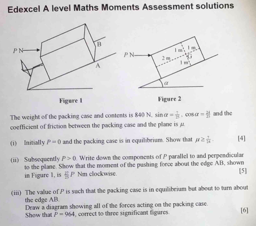 Edexcel A level Maths Moments Assessment solutions
1 m l m
P N 2 m G
1 m
α 
Figure 2 
The weight of the packing case and contents is 840 N, sin alpha = 7/25 , cos alpha = 24/25  and the 
coefficient of friction between the packing case and the plane is μ. 
(i) Initially P=0 and the packing case is in equilibrium. Show that mu ≥  7/24 . [4] 
(ii) Subsequently P>0. Write down the components of P parallel to and perpendicular 
to the plane. Show that the moment of the pushing force about the edge AB, shown 
in Figure 1, is  27/25 P Nm clockwise. 
[5] 
(iii) The value of P is such that the packing case is in equilibrium but about to turn about 
the edge AB. 
Draw a diagram showing all of the forces acting on the packing case. 
Show that P=964 , correct to three significant figures. 
[6]