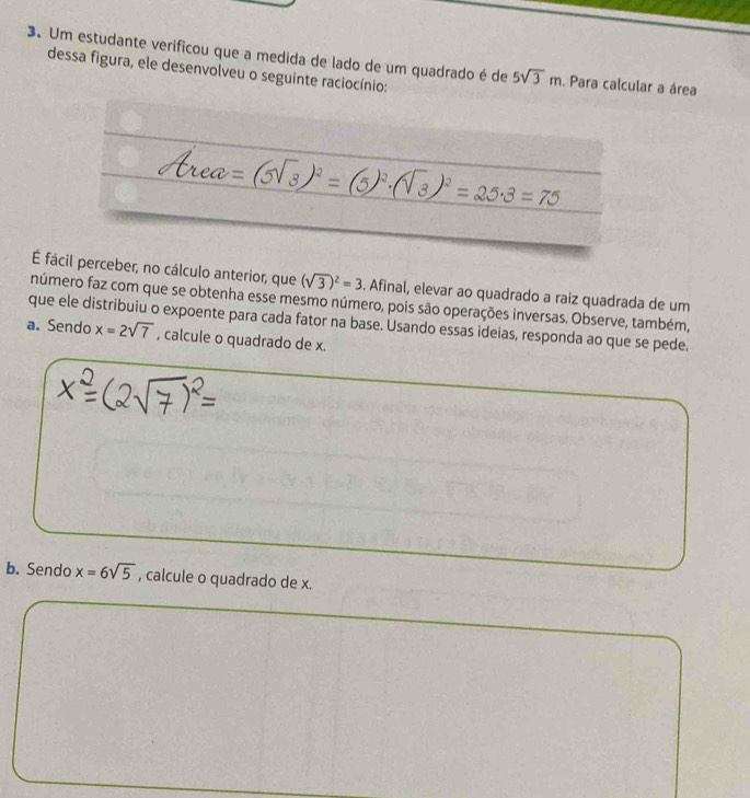 Um estudante verificou que a medida de lado de um quadrado é de 5sqrt(3)m. Para calcular a área 
dessa figura, ele desenvolveu o seguinte raciocínio: 
a
(sqrt(3))^2=2 B=70
É fácil perceber, no cálculo anterior, que (sqrt(3))^2=3. Afinal, elevar ao quadrado a raiz quadrada de um 
número faz com que se obtenha esse mesmo número, pois são operações inversas. Observe, também, 
a. Sendo que ele distribuiu o expoente para cada fator na base. Usando essas ideias, responda ao que se pede.
x=2sqrt(7) , calcule o quadrado de x. 
b. Sendo x=6sqrt(5) , calcule o quadrado de x.