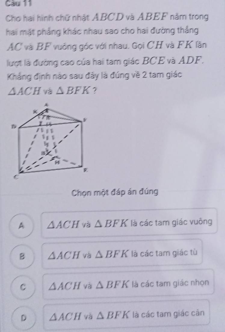 Cầu 11
Chơ hai hình chữ nhật ABCD và ABEF năm trong
hai mặt phẳng khác nhau sao cho hai đường thắng
AC và BF vuống góc với nhau. Gọi CH và FK lần
lượt là đường cao của hai tam giác BCE và ADF.
Khẳng định nào sau đây là đúng về 2 tam giác
△ ACH và △ BFK ?
Chọn một đáp án đúng
A △ ACH và △ BFK là các tam giác vuông
B △ ACH và △ BFK là các tam giác tù
C △ ACH và △ BFK là các tam giác nhọn
D △ ACH và △ BFK là các tam giác cân