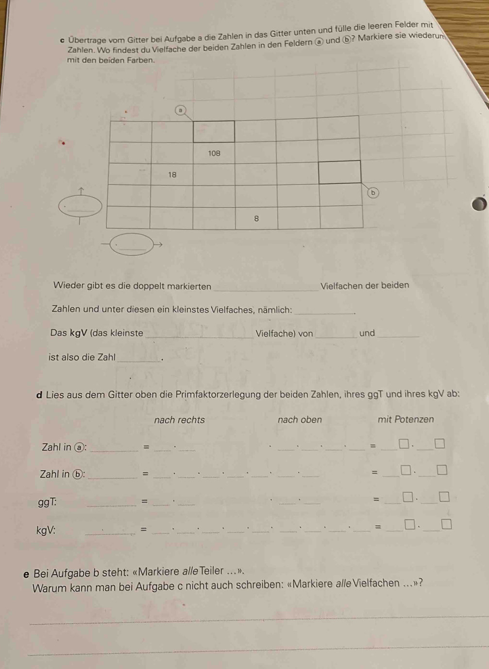 Übertrage vom Gitter bei Aufgabe a die Zahlen in das Gitter unten und fülle die leeren Felder mit 
Zahlen. Wo findest du Vielfache der beiden Zahlen in den Feldern @ und ⓑ? Markiere sie wiederum 
mit 
Wieder gibt es die doppelt markierten_ Vielfachen der beiden 
Zahlen und unter diesen ein kleinstes Vielfaches, nämlich:_ 
Das kgV (das kleinste _Vielfache) von _und_ 
_ 
ist also die Zahl . 
d Lies aus dem Gitter oben die Primfaktorzerlegung der beiden Zahlen, ihres ggT und ihres kgV ab: 
nach rechts nach oben mit Potenzen 
Zahl in ⓐ: _= ______= _□._ 
Zahl in ⓑ: _= ______. _= _□ ._ 
. 
ggT: 
_=_ 
_ 
_ 
_ 
= _□._ 
kgV: _= _____._ 
_ 
__ 
_ 
= □、 
_ 
e Bei Aufgabe b steht: «Markiere alleTeiler …». 
Warum kann man bei Aufgabe c nicht auch schreiben: «Markiere alleVielfachen ...»? 
_ 
_