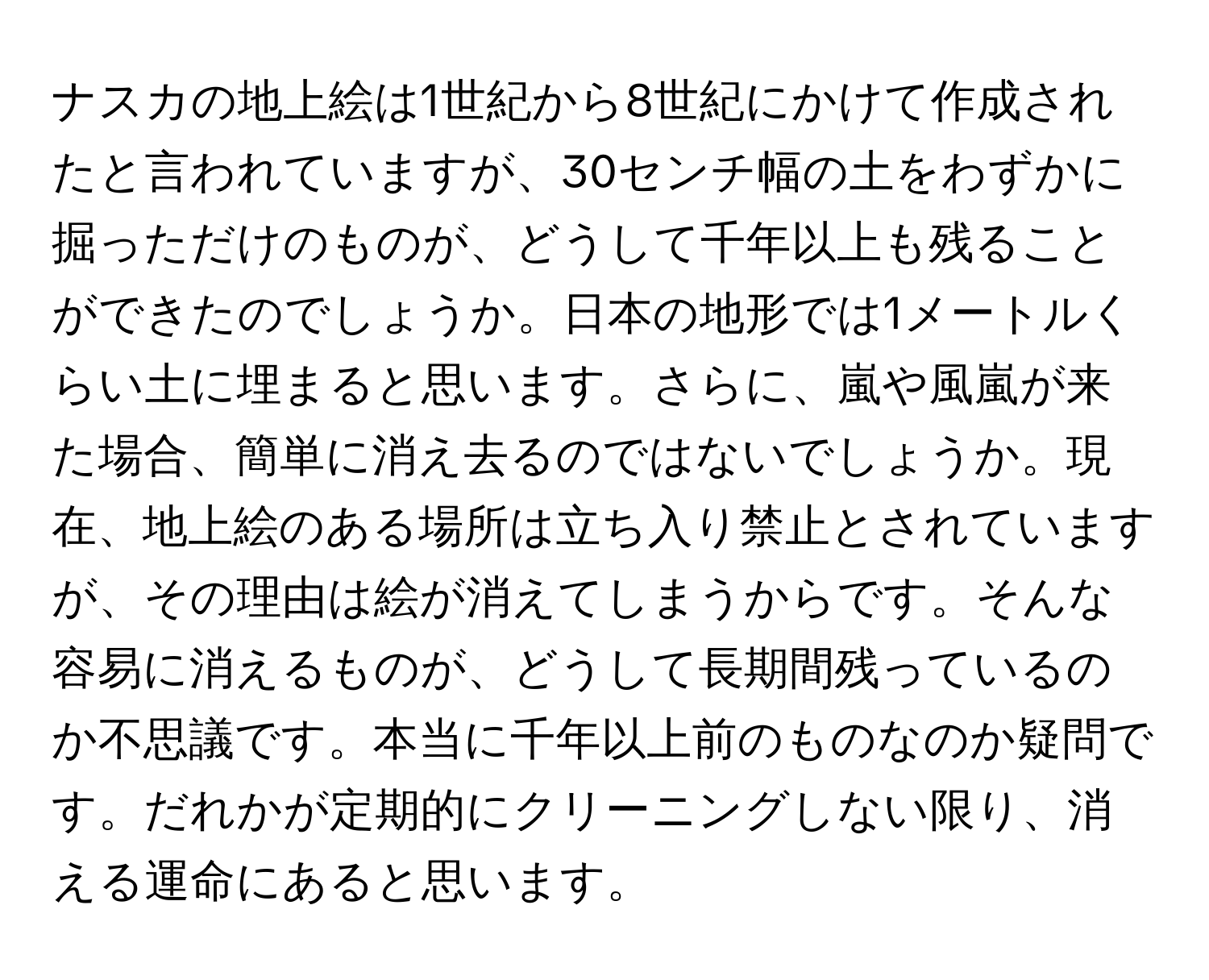 ナスカの地上絵は1世紀から8世紀にかけて作成されたと言われていますが、30センチ幅の土をわずかに掘っただけのものが、どうして千年以上も残ることができたのでしょうか。日本の地形では1メートルくらい土に埋まると思います。さらに、嵐や風嵐が来た場合、簡単に消え去るのではないでしょうか。現在、地上絵のある場所は立ち入り禁止とされていますが、その理由は絵が消えてしまうからです。そんな容易に消えるものが、どうして長期間残っているのか不思議です。本当に千年以上前のものなのか疑問です。だれかが定期的にクリーニングしない限り、消える運命にあると思います。