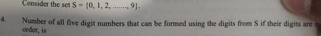 Consider the set S= 0,1,2,...,9. 
4. Number of all five digit numbers that can be formed using the digits from S if their digits are 
order, is