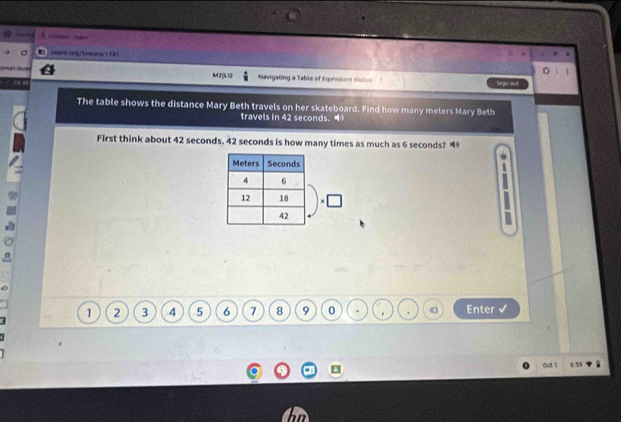 2=ancva/lowara/1781 
M2]L12 Navigating a Table of Equivalent Ratios Sign out 
The table shows the distance Mary Beth travels on her skateboard. Find how many meters Mary Beth 
travels in 42 seconds. 
First think about 42 seconds. 42 seconds is how many times as much as 6 seconds?
1 2 3 4 5 6 7 8 9 0 . . Enter 
0ct 1 6:59