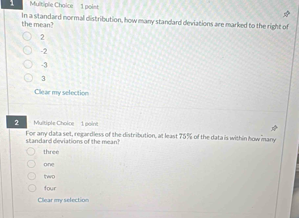 In a standard normal distribution, how many standard deviations are marked to the right of
the mean?
2
-2
-3
3
Clear my selection
2 Multiple Choice 1 point
For any data set, regardless of the distribution, at least 75% of the data is within how many
standard deviations of the mean?
three
one
two
four
Clear my selection