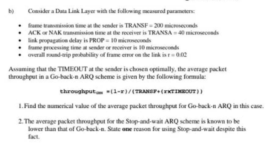 Consider a Data Link Layer with the following measured parameters: 
frame transmission time at the sender is TRANSF =200 microseconds 
ACK or NAK transmission time at the receiver is TRANSA =40 microseconds 
link propagation delay is PROP=10 microseconds 
frame processing time at sender or receiver is 10 microseconds 
overall round-trip probability of frame error on the link is r=0.02
Assuming that the TIMEOUT at the sender is chosen optimally, the average packet 
throughput in a Go-back-n ARQ scheme is given by the following formula: 
throughput cos =(1-r)/ (TRANSF+ (rXTIMEOUT) ) 
1.Find the numerical value of the average packet throughput for Go-back-n ARQ in this case. 
2.The average packet throughput for the Stop-and-wait ARQ scheme is known to be 
lower than that of Go-back-n. State one reason for using Stop-and-wait despite this 
fact.