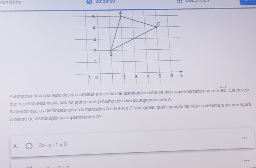 temática
00:59:09 
A empresa dona da rede deseja construir um centro de distribuição entre os dois supermercados na reta overleftrightarrow BC Ela deseja
que o centro seja localizado no ponto mais próximo possível do supermercado A.
Sabendo que as distâncias entre os mercados A e B e A e C são iguais, qual equação de reta representa a via que ligará
o centro de distribuição ao supermercado A?
A 3x-y-1=0
…