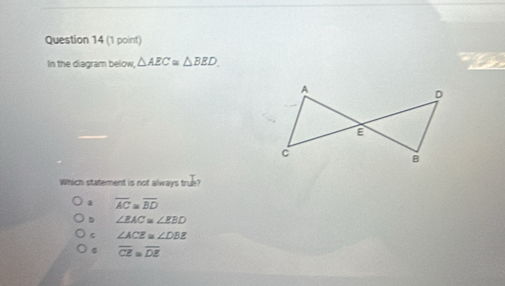 In the diagram below, △ AEC≌ △ BED
Which statement is not always true?
overline AC≌ overline BD
D ∠ BAC≌ ∠ EBD
C ∠ ACE≌ ∠ DBE
overline CZ≌ overline DZ