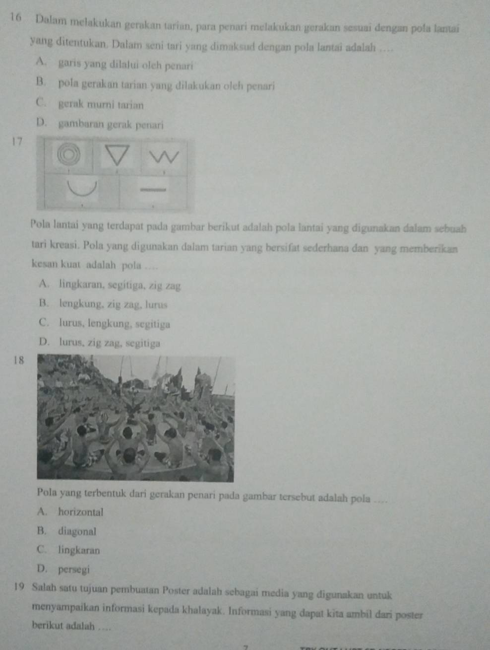 Dalam mełakukan gerakan tarian, para penari melakukan gerakan sesuai dengan poła lantai
yang ditentukan. Dalam seni tari yang dimaksud dengan pola lantai adalah ....
A. garis yang dilalui oleh penari
B. pola gerakan tarian yang dilakukan oleh penari
C. gerak murni tarian
D. gambaran gerak penari
17
Pola lantai yang terdapat pada gambar berikut adalah pola lantai yang digunakan dalam sebuah
tari kreasi. Pola yang digunakan dalam tarian yang bersifat sederhana dan yang memberikan
kesan kuat adalah pola ....
A. lingkaran, segitiga, zig zag
B. lengkung, zig zag, lurus
C. lurus, lengkung, segitiga
D. lurus, zig zag, segitiga
18
Pola yang terbentuk dari gerakan penari pada gambar tersebut adalah pola ....
A. horizontal
B. diagonal
C. lingkaran
D. persegi
19 Salah satu tujuan pembuatan Poster adalah sebagai media yang digunakan untuk
menyampaikan informasi kepada khalayak. Informasi yang dapat kita ambil dari poster
berikut adalah ....