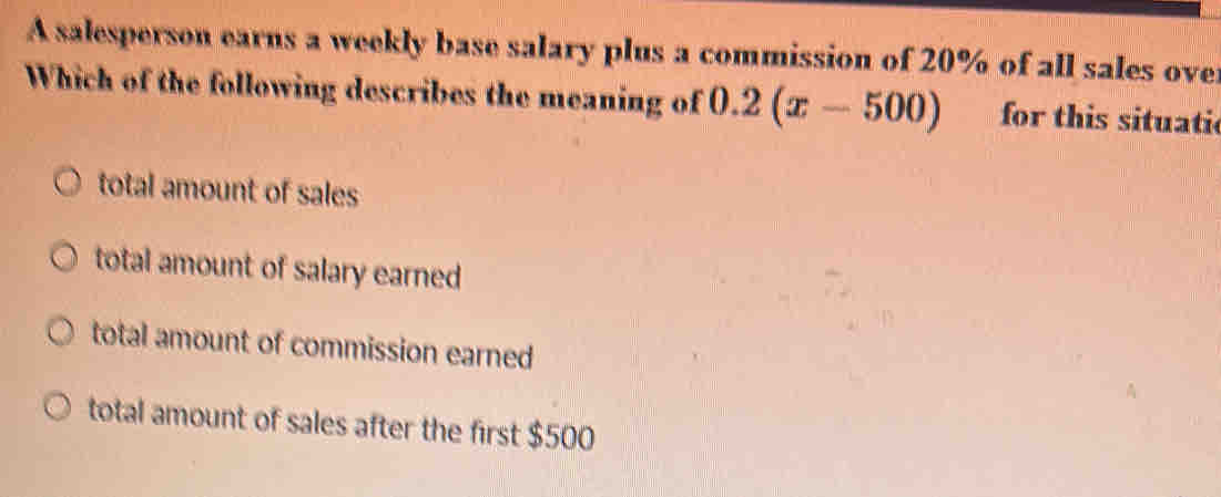 A salesperson earns a weekly base salary plus a commission of 20% of all sales over
Which of the following describes the meaning of 0.2(x-500) for this situati
total amount of sales
total amount of salary earned
total amount of commission earned
total amount of sales after the first $500