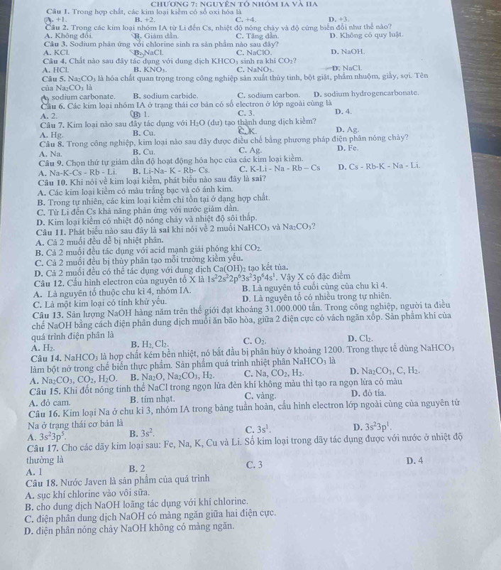 chương 7: nguyên tổ nhóm 1a và IIa
Câu 1. Trong hợp chất, các kim loại kiểm có số oxi hóa là C. +4. D. +3.. +1 B. +2.
Cầu 2. Trong các kim loại nhóm IA từ Li đến Cs, nhiệt độ nóng chảy và độ cứng biển đổi như thể nào?
A. Không đổi B. Giảm dần C. Tăng dần
Câu 3. Sodium phản ứng với chlorine sinh ra sản phẩm nào sau đây? D. Không có quy luật.
A. KCl. B. NaCl C. NaClO. D. NaOH.
Cầu 4, Chất nào sau đây tác dụng với dung dịch KHCO₃ sinh ra khí CO_2
A. HCl. B. KNO_3. C. Na NO_1 D. NaCl
Câu 5. Na₂ CO_3 là hóa chất quan trọng trong công nghiệp sản xuất thủy tinh, bột giặt, phẩm nhuộm, giấy, sợi. Tên
của Na2 CO_3 là
sodium carbonate. B. sodium carbide. C. sodium carbon. D. sodium hydrogencarbonate.
Cầu 6. Các kim loại nhóm IA ở trạng thái cơ bản có số electron ở lớp ngoài cùng là
A. 2, (B) 1. C. 3. D. 4.
Câu 7, Kim loại nào sau đây tác dụng với H_2O(du) tạo thành dung dịch kiểm?
A. Hg. B. Cu. D. Ag.
Câu 8. Trong công nghiệp, kim loại nào sau đây được điều chế bằng phương pháp điện phân nóng chảy?
A. Na. B. Cu. C. Ag.
Câu 9. Chọn thứ tự giảm dần độ hoạt động hỏa học của các kim loại kiểm. D. Fe
A. Na-K-Cs-Rb-Li B. Li-Na-K-Rb-Cs. C. K-Li-Na-Rb-Cs D. Cs-Rb-K-Na-Li.
Câu 10. Khi nói về kim loại kiềm, phát biểu nào sau đây là sai?
A. Các kim loại kiểm có màu trắng bạc và có ánh kim.
B. Trong tự nhiên, các kim loại kiểm chi tồn tại ở dạng hợp chất.
C. Từ Lỉ đến Cs khả năng phản ứng với nước giảm dần.
D. Kim loại kiểm có nhiệt độ nóng chảy và nhiệt độ sôi thấp.
Câu 11. Phát biểu nào sau đây là sai khi nói về 2 muổi N aHCO_3 và Na_2CO_3
A. Cả 2 muối đều dễ bị nhiệt phân.
B. Cả 2 muối đều tác dụng với acid mạnh giải phóng khí CO_2.
C. Cả 2 muối đều bị thủy phân tạo mỗi trường kiềm yếu.
D. Cả 2 muối đều có thể tác dụng với dung dịch Ca(OH)₂ tạo kết tủa.
Câu 12. Cầu hình electron của nguyên tố X là 1s^22s^22p^63s^23p^64s^1. Vậy X có đặc điểm
A. Là nguyên tố thuộc chu kì 4, nhóm IA. B. Là nguyên tố cuối cùng của chu kì 4.
C. Là một kim loại có tính khử yểu. D. Là nguyên tố có nhiều trong tự nhiên.
Câu 13. Sản lượng NaOH hàng năm trên thế giới đạt khoảng 31.000.000 tấn. Trong công nghiệp, người ta điều
chế NaOH bằng cách điện phân dung dịch muối ăn bão hòa, giữa 2 điện cực có vách ngăn xốp. Sản phẩm khí của
quá trình điện phân là
D. Cl_2.
B. H_2,Cl_2.
C. O_2.
A. H_2. NaHCO_3
Câu 14. NaHCO₃ là hợp chất kém bền nhiệt, nó bắt đầu bị phân hủy ở khoảng 1200. Trong thực tế dùng
làm bột nở trong chế biển thực phẩm. Sản phẩm quá trình nhiệt phân Na HCO_3 là
A. Na_2CO_3,CO_2,H_2O. B. Na_2O,Na_2CO_3,H_2. C. Na,CO_2,H_2. D. Na_2CO_3,C,H_2.
Câu 15. Khi đốt nóng tinh thể NaCl trong ngọn lửa đèn khí không màu thì tạo ra ngọn lữa có màu
A. đỏ cam. B. tím nhạt. C. vàng D. đỏ tía.
Câu 16. Kim loại Na ở chu kì 3, nhóm IA trong bảng tuần hoàn, cấu hình electron lớp ngoài cùng của nguyên tử
Na ở trạng thái cơ bản là
A. 3s^23p^5. B. 3s^2. C. 3s^1.
D. 3s^23p^1.
Câu 17. Cho các dãy kim loại sau: Fe, Na, K, Cu và Li. Số kim loại trong dãy tác dụng được với nước ở nhiệt độ
thường là D. 4
A. 1 B. 2 C. 3
Câu 18. Nước Javen là sản phẩm của quá trình
A. sục khí chlorine vào vôi sữa.
B. cho dung dịch NaOH loãng tác dụng với khí chlorine.
C. điện phân dung dịch NaOH có màng ngăn giữa hai điện cực.
D. điện phân nóng chảy NaOH không có màng ngăn.