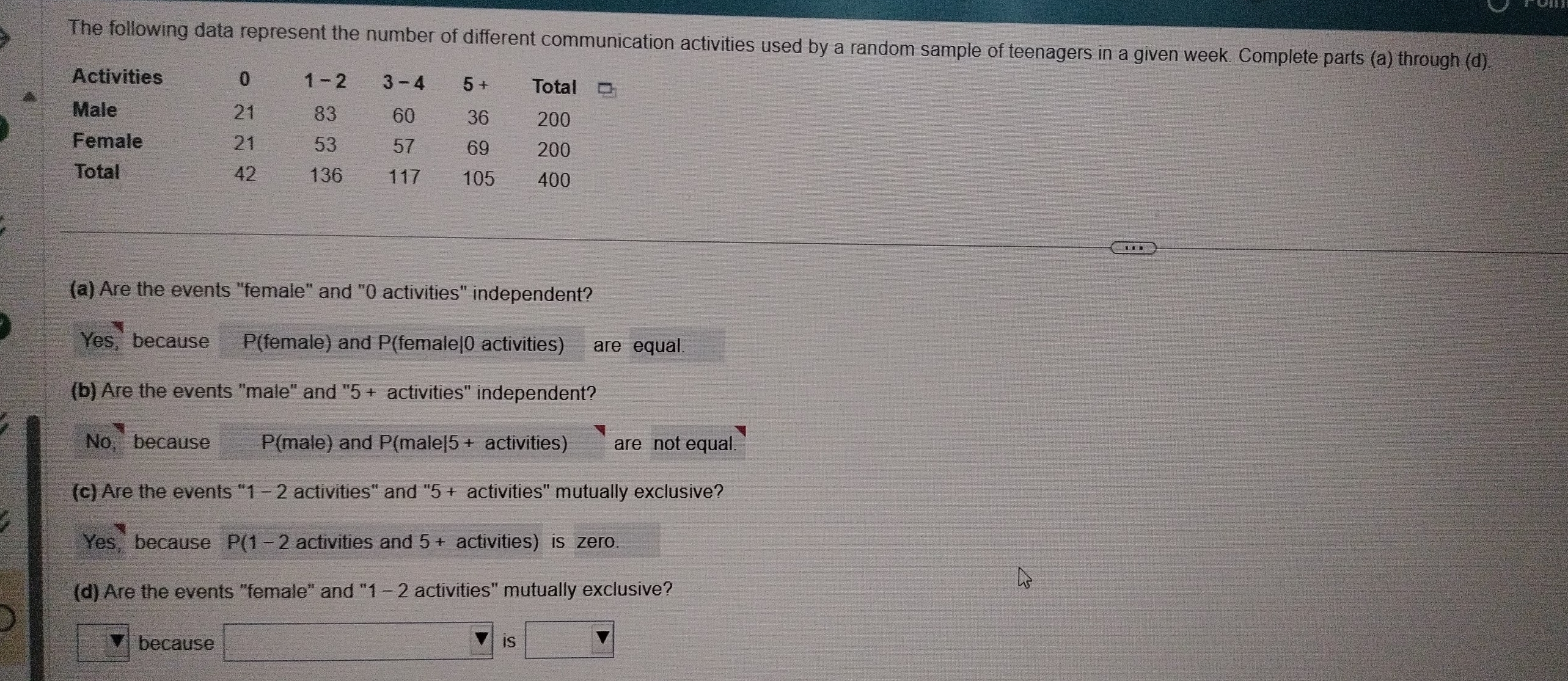 The following data represent the number of different communication activities used by a random sample of teenagers in a given week. Complete parts (a) through (d)
Activities 0 1 - 2 3 - 4 5 + Total
Male 21 83 60 36 200
Female 21 53 57 69 200
Total 42 136 117 105 400
(a) Are the events "female" and "0 activities" independent?
Yes, because P(female) and P (female|0 activities) are equal.
(b) Are the events 'male' and '' 5 + activities' independent?
No, because P(male) and P(male|5+ activities) are not equal.
(c) Are the events "1 - 2 activities" and "5 + activities" mutually exclusive?
Yes, because P(1- 2 activities and 5 + activities) is zero.
(d) Are the events "female" and "1 - 2 activities" mutually exclusive?
because