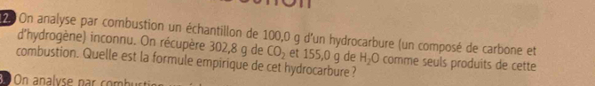 On analyse par combustion un échantillon de 100,0 g d'un hydrocarbure (un composé de carbone et 
d'hydrogène) inconnu. On récupère 302,8 g de CO_2 et 155,0 g de H_2O comme seuls produits de cette 
combustion. Quelle est la formule empirique de cet hydrocarbure? 
d On analyse par combur