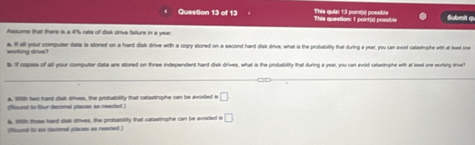 This quiz: 13 point(s) possible 
Question 13 of 13 This question: 1 point(s) possible Submit qu 
Assume that there is a 4% rate of disk drive failure in a year. 
a It all your computer data ia stored on a hard disk drive with a copy stored on a second hard disk drive, what is the probiability that during a year, you can avsid catastrophe with at leest one 
working drivs? 
b. if capies of all your computer data are stored on three independent hard disk drives, what is the probability that during a year, you can avold catastrophe with at least one working trivr? 
a. Wilth two hand dlakk driues, the probability that catastrophe can be avoided is □. 
(Round to ftur decimal places as needed.) 
6, 191th three hart diak drives, the probability that catastrophe can be avoided is □
(Pound to six decimal places as needed.)