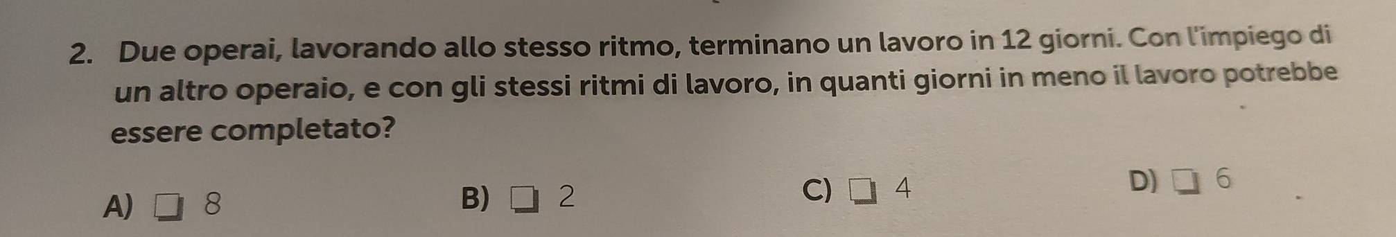 Due operai, lavorando allo stesso ritmo, terminano un lavoro in 12 giorni. Con l'impiego di
un altro operaio, e con gli stessi ritmi di lavoro, in quanti giorni in meno il lavoro potrebbe
essere completato?
B)
A) □ 8 □ 2
C) 1 4
D) □ 6