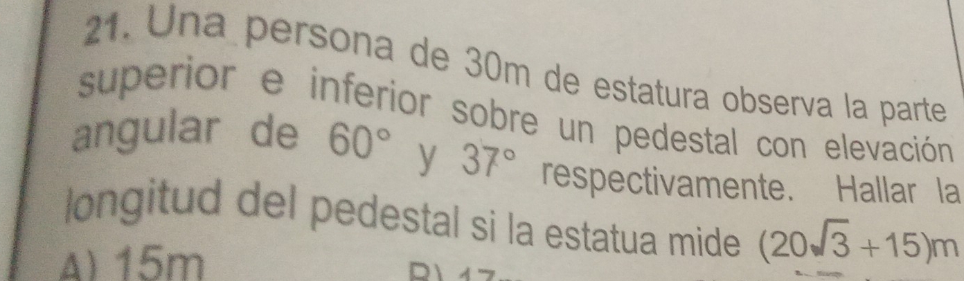 Una persona de 30m de estatura observa la parte
superior e inferior sobre un pedestal con elevación
angular de 60°
y 37° respectivamente. Hallar la
longitud del pedestal si la estatua mide (20sqrt(3)+15)m
A) 15m