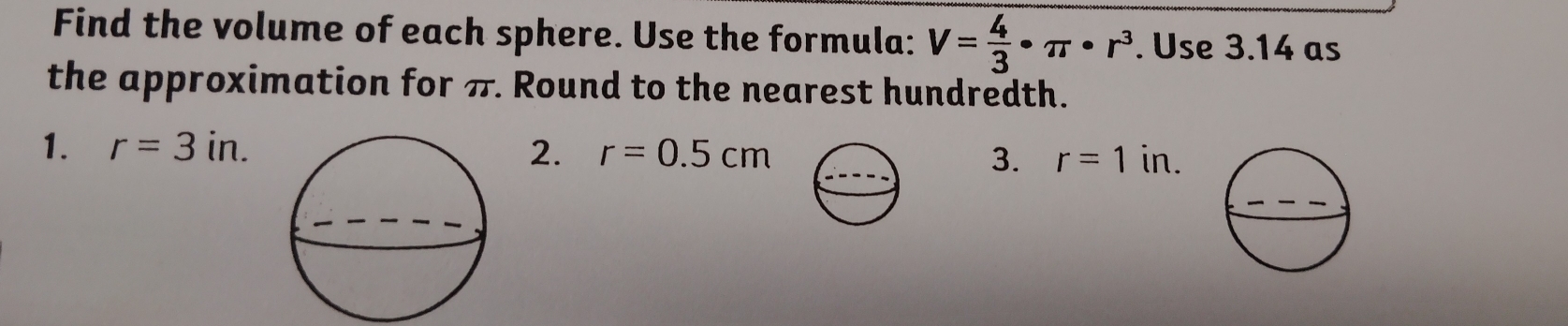 Find the volume of each sphere. Use the formula: V= 4/3 · π · r^3. Use 3.14 as 
the approximation for π. Round to the nearest hundredth. 
1. r=3in. 2. r=0.5cm 3. r=1in.