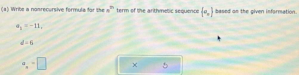 Write a nonrecursive formula for the n^(th) term of the arithmetic sequence  a_n based on the given information.
a_1=-11,
d=6
a_n=□
× 5