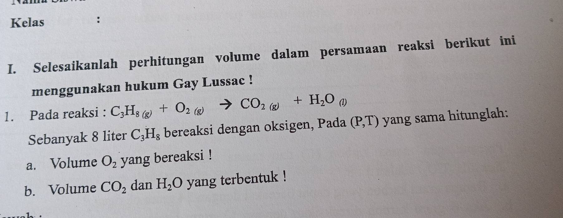 Kelas 
I. Selesaikanlah perhitungan volume dalam persamaan reaksi berikut ini 
menggunakan hukum Gay Lussac ! 
1. Pada reaksi : C_3H_8(g)+O_2(g)to CO_2(g)+H_2O_(l)
Sebanyak 8 liter C_3H_8 bereaksi dengan oksigen, Pada (P,T) yang sama hitunglah: 
a. Volume O_2 yang bereaksi ! 
b. Volume CO_2 dan H_2O yang terbentuk !