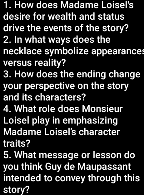 How does Madame Loisel's 
desire for wealth and status 
drive the events of the story? 
2. In what ways does the 
necklace symbolize appearances 
versus reality? 
3. How does the ending change 
your perspective on the story 
and its characters? 
4. What role does Monsieur 
Loisel play in emphasizing 
Madame Loisel's character 
traits? 
5. What message or lesson do 
you think Guy de Maupassant 
intended to convey through this 
story?