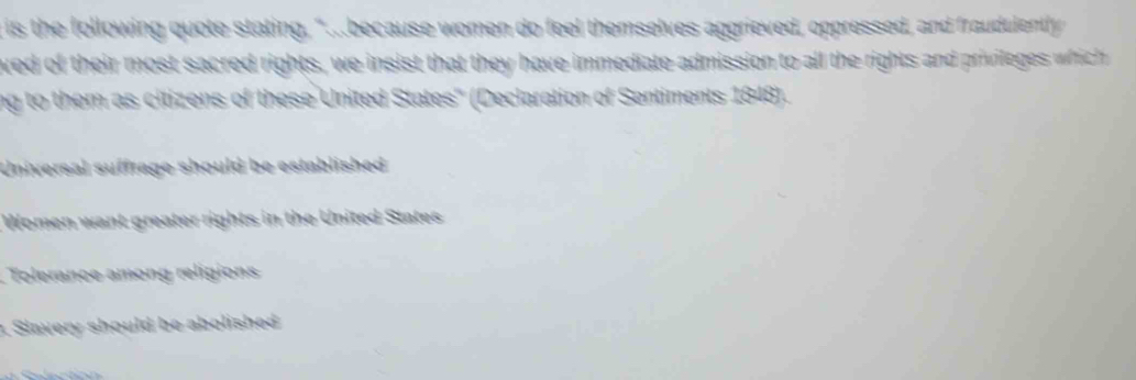 is the following quote stating, ".because women do feel themselves aggrieved, oppressed, and fraudulently
ved of their most sacred rights, we insist that they have immediate admission to all the rights and privileges which 
ng to them as citizens of these United States'' (Declaration of Sentiments 1848).
Universal suffrage should be established
Women want greater rights in the United States
. Tolerance among religions
Slavery should be abolished