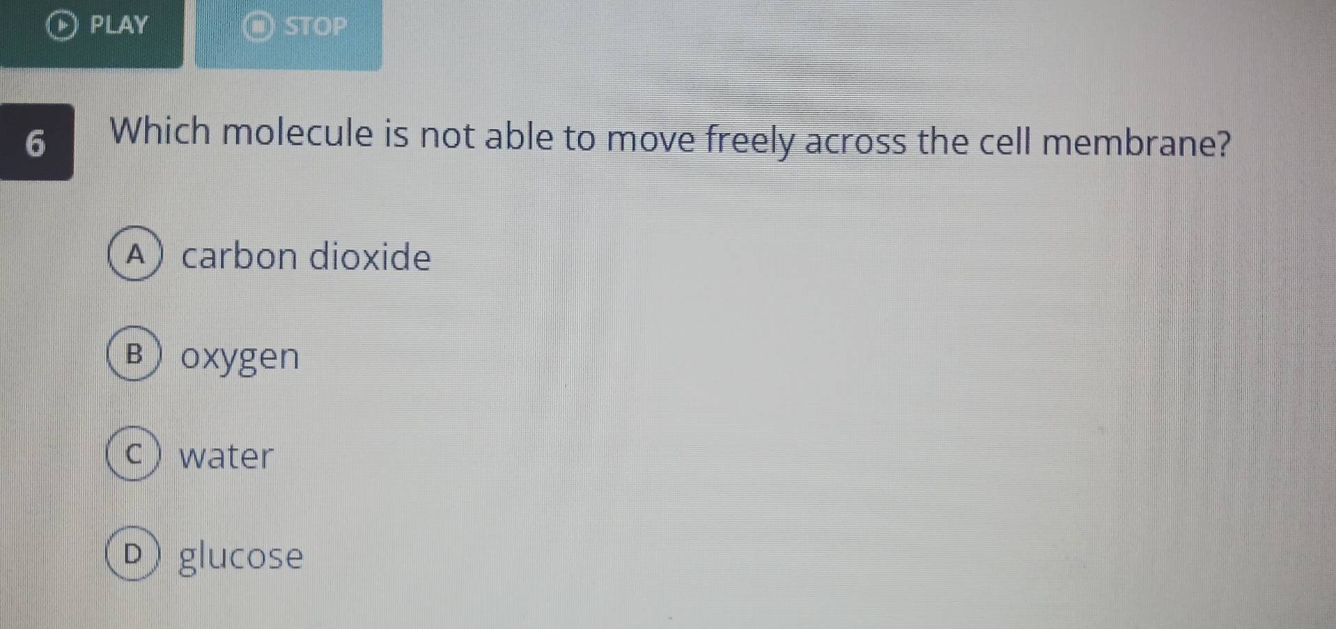 PLAY ( STOP
6 Which molecule is not able to move freely across the cell membrane?
A)carbon dioxide
B oxygen
c) water
Dglucose