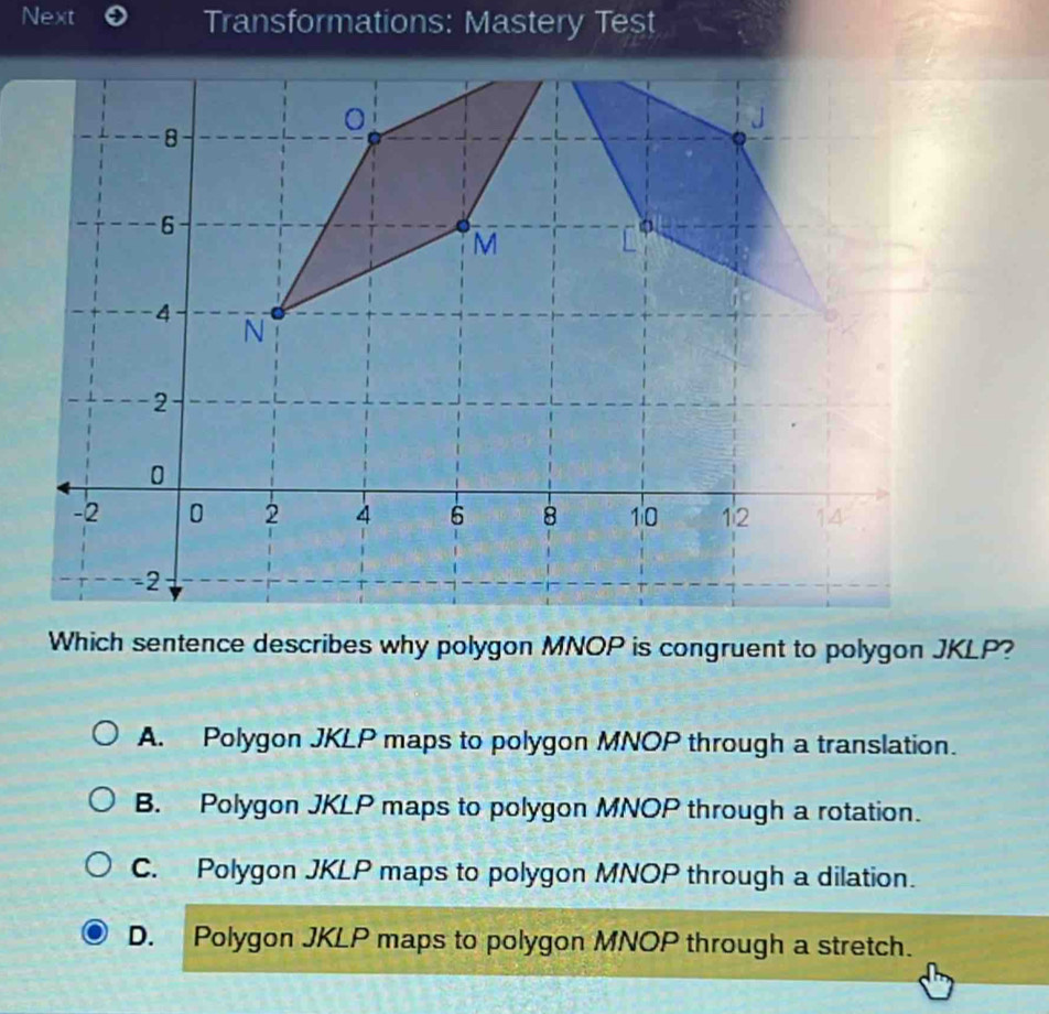 Next Transformations: Mastery Test
Which sentence describes why polygon MNOP is congruent to polygon JKLP?
A. Polygon JKLP maps to polygon MNOP through a translation.
B. Polygon JKLP maps to polygon MNOP through a rotation.
C. Polygon JKLP maps to polygon MNOP through a dilation.
D. Polygon JKLP maps to polygon MNOP through a stretch.