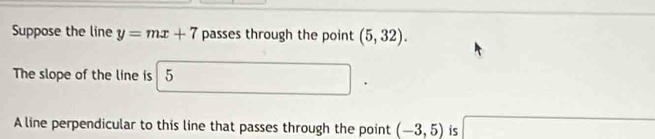 Suppose the line y=mx+7 passes through the point (5,32). 
The slope of the line is 5
A line perpendicular to this line that passes through the point (-3,5) is x= □ /□  