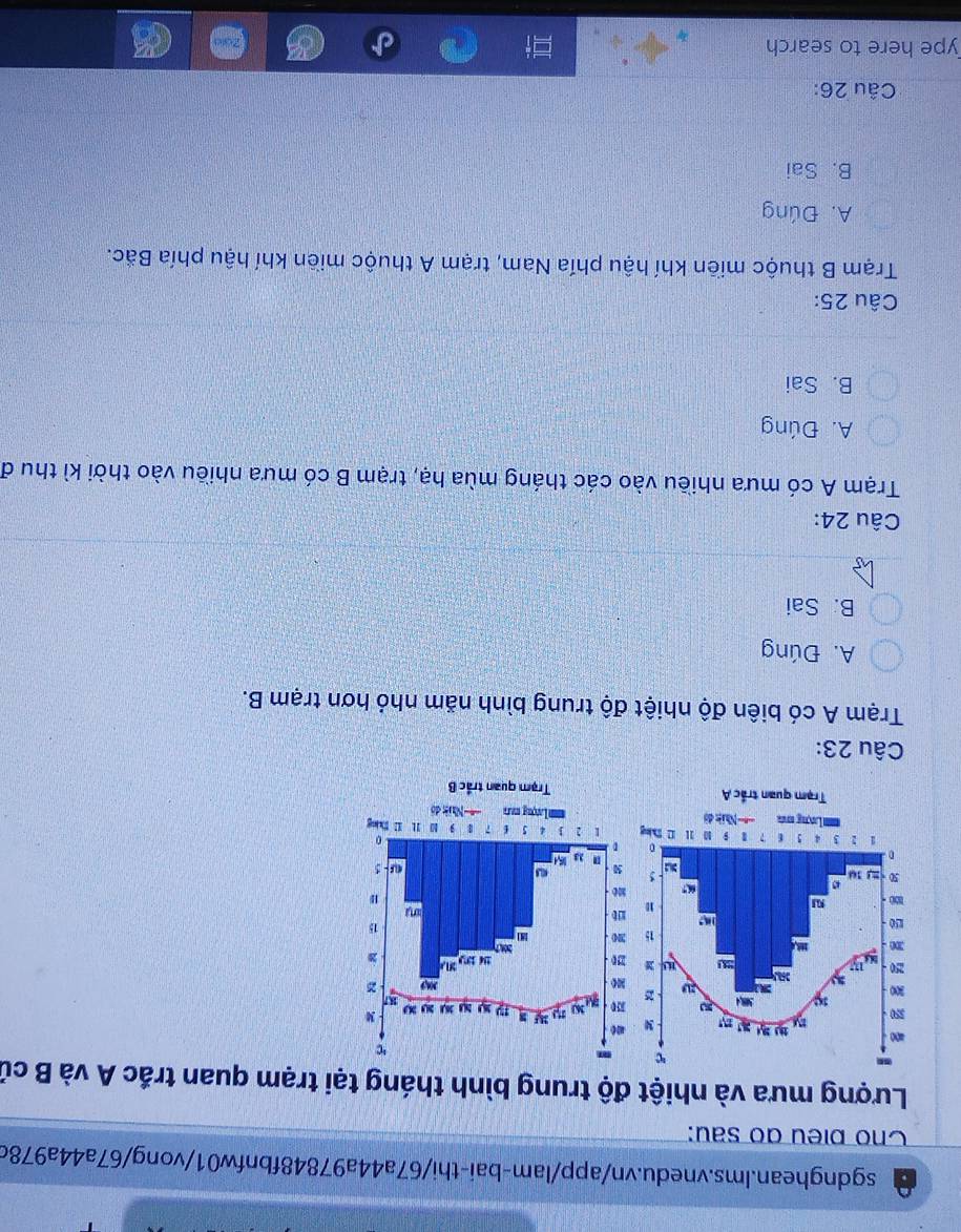Cho bieu do sau:
Lượng mưa và nhiệt độ trung bình tháng tại trạm quan trắc A và B củ
Câu 23:
Trạm A có biên độ nhiệt độ trung bình năm nhỏ hơn trạm B.
A. Đúng
B. Sai
Câu 24:
Trạm A có mưa nhiều vào các tháng mùa hạ, trạm B có mưa nhiều vào thời kì thu đ
A. Đúng
B. Sai
Câu 25:
Trạm B thuộc miền khí hậu phía Nam, trạm A thuộc miền khí hậu phía Bắc.
A. Đúng
B. Sai
Câu 26:
ype here to search