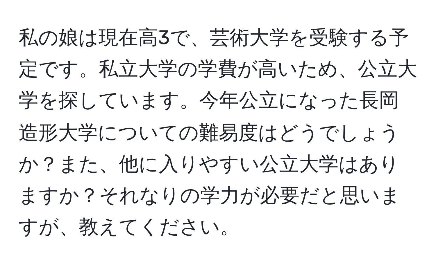 私の娘は現在高3で、芸術大学を受験する予定です。私立大学の学費が高いため、公立大学を探しています。今年公立になった長岡造形大学についての難易度はどうでしょうか？また、他に入りやすい公立大学はありますか？それなりの学力が必要だと思いますが、教えてください。