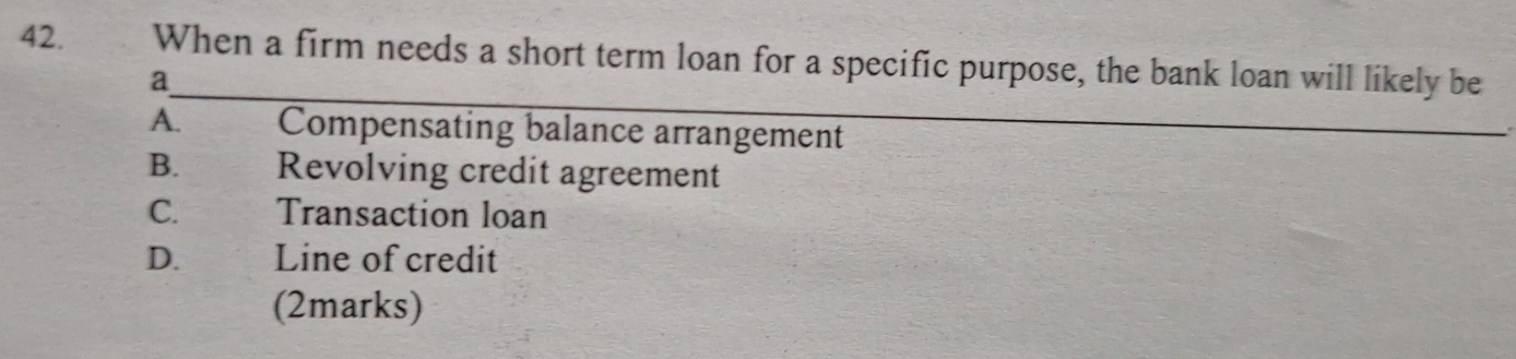 When a firm needs a short term loan for a specific purpose, the bank loan will likely be
a
A. Compensating balance arrangement
B. Revolving credit agreement
C. Transaction loan
D. Line of credit
(2marks)