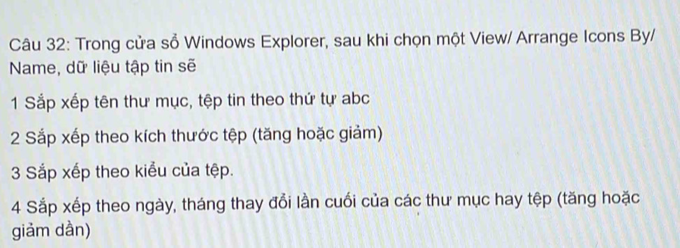 Trong cửa sổ Windows Explorer, sau khi chọn một View/ Arrange Icons By/ 
Name, dữ liệu tập tin sẽ 
1 Sắp xếp tên thư mục, tệp tin theo thứ tự abc
2 Sắp xếp theo kích thước tệp (tăng hoặc giảm) 
3 Sắp xếp theo kiểu của tệp. 
4 Sắp xếp theo ngày, tháng thay đổi lần cuối của các thư mục hay tệp (tăng hoặc 
giảm dần)