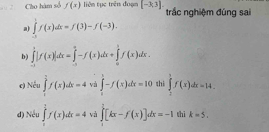 Cho hàm số f(x) liên tục trên đoạn [-3;3]. 
trắc nghiệm đúng sai
a) ∈tlimits _(-3)^3f(x)dx=f(3)-f(-3). 
b) ∈tlimits _(-3)^3|f(x)|dx=∈tlimits _(-3)^0-f(x)dx+∈tlimits _0^3f(x)dx.
c) Nếu ∈tlimits _1^2f(x)dx=4 và ∈tlimits _1^3-f(x)dx=10 thì ∈tlimits _2^3f(x)dx=14.
d) Nếu ∈tlimits _1^2f(x)dx=4 và ∈tlimits _1^2[kx-f'(x)]dx=-1 thì k=5.