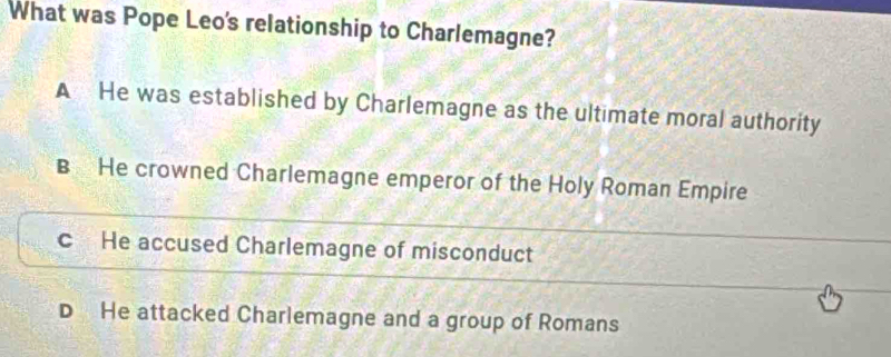 What was Pope Leo's relationship to Charlemagne?
A He was established by Charlemagne as the ultimate moral authority
B He crowned Charlemagne emperor of the Holy Roman Empire
c He accused Charlemagne of misconduct
He attacked Charlemagne and a group of Romans