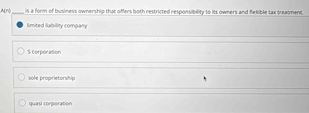 A(n) _ is a form of business ownership that offers both restricted responsibility to its owners and flexible tax treatment.
limited liability company
_
_
S corporation
_
sole proprietorship
_
quasi corporation