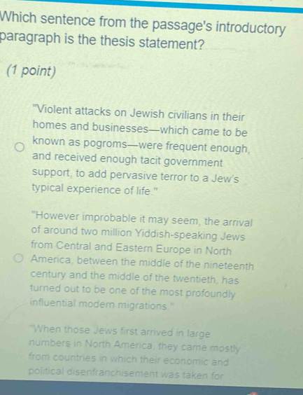 Which sentence from the passage's introductory
paragraph is the thesis statement?
(1 point)
"Violent attacks on Jewish civilians in their
homes and businesses—which came to be
known as pogroms—were frequent enough,
and received enough tacit government
support, to add pervasive terror to a Jew's
typical experience of life."
"However improbable it may seem, the arrival
of around two million Yiddish-speaking Jews
from Central and Eastern Europe in North
America, between the middle of the nineteenth
century and the middle of the twentieth, has
turned out to be one of the most profoundly 
influential modern migrations."
"When those Jews first arrived in large
numbers in North America, they came mostly
from countries in which their economic and
political disenfranchisement was taken for