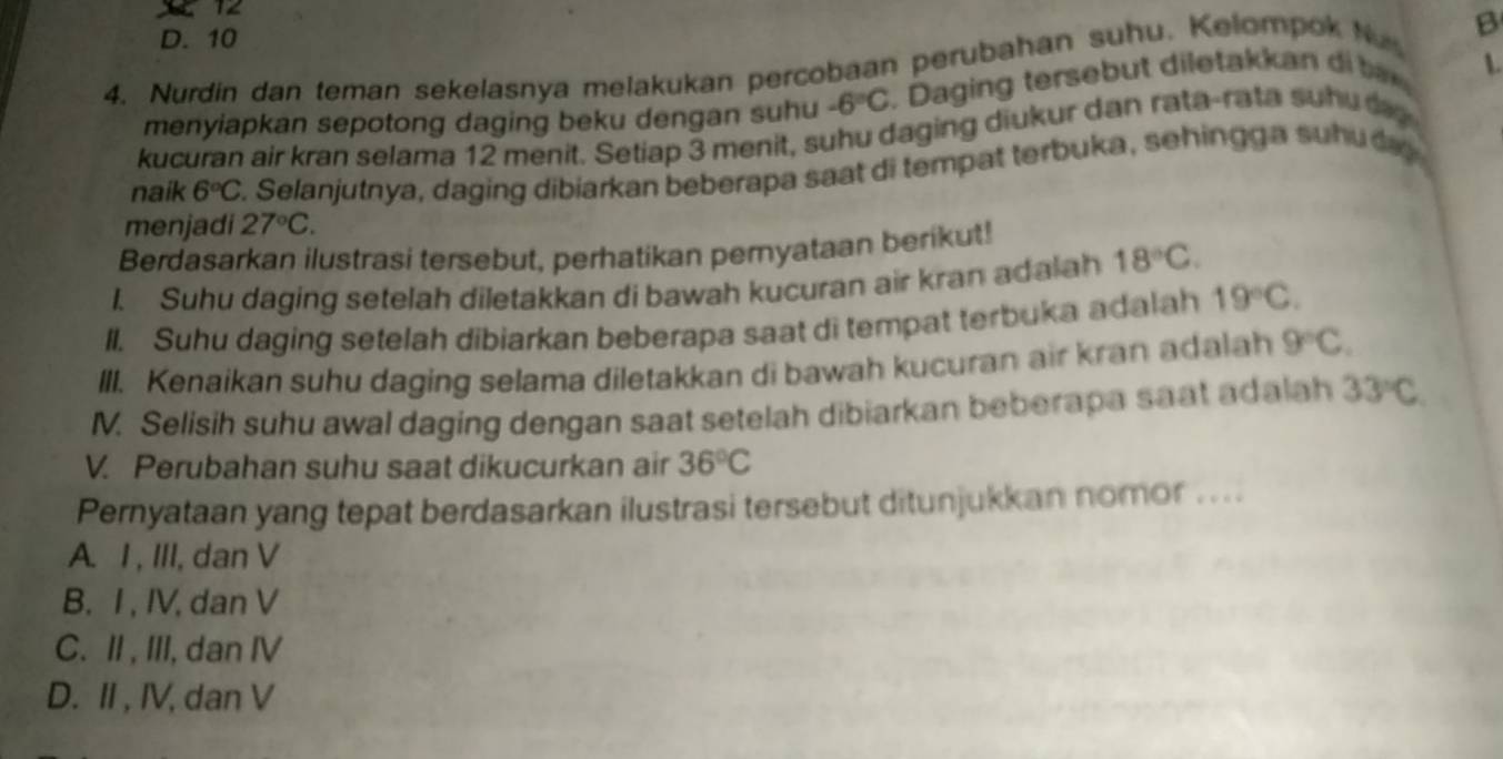 12
D. 10
4. Nurdin dan teman sekelasnya melakukan percobaan perubahan suhu. Kelompok Nu B
menyiapkan sepotong daging beku dengan suhu -6°C. Daging tersebut diletakkan i b 
kucuran air kran selama 12 menit. Setiap 3 menit, suhu daging diukur dan rata-rata suhu 
naik 6°C S. Selanjutnya, daging dibiarkan beberapa saat di tempat terbuka, sehingga suhuda
menjadi 27°C. 
Berdasarkan ilustrasi tersebut, perhatikan peryataan berikut!
I. Suhu daging setelah diletakkan di bawah kucuran air kran adalah 18°C. 
II. Suhu daging setelah dibiarkan beberapa saat di tempat terbuka adalah 19°C. 
III. Kenaikan suhu daging selama diletakkan di bawah kucuran air kran adalah 9°C. 
M. Selisih suhu awal daging dengan saat setelah dibiarkan beberapa saat adalah 33°C
V. Perubahan suhu saat dikucurkan air 36°C
Pernyataan yang tepat berdasarkan ilustrasi tersebut ditunjukkan nomor ....
A. I , III, dan V
B. I, IV, dan V
C. II, III, dan IV
D. II, IV, dan V