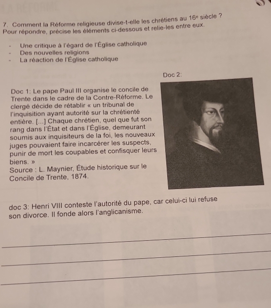 Comment la Réforme religieuse divise-t-elle les chrétiens au 16^e siècle ? 
Pour répondre, précise les éléments ci-dessous et relie-les entre eux. 
Une critique à l'égard de l'Église catholique 
Des nouvelles religions 
La réaction de l'Église catholique 
Doc 1: Le pape Paul III organise le concile de 
Trente dans le cadre de la Contre-Réforme. Le 
clergé décide de rétablir « un tribunal de 
l'inquisition ayant autorité sur la chrétienté 
entière. [...] Chaque chrétien, quel que fut son 
rang dans l'État et dans l'Église, demeurant 
soumis aux inquisiteurs de la foi, les nouveaux 
juges pouvaient faire incarcérer les suspects, 
punir de mort les coupables et confisquer leurs 
biens. » 
Source : L. Maynier, Étude historique sur le 
Concile de Trente, 1874. 
doc 3: Henri VIII conteste l'autorité du pape, car celui-ci lui refuse 
son divorce. Il fonde alors l'anglicanisme. 
_ 
_ 
_
