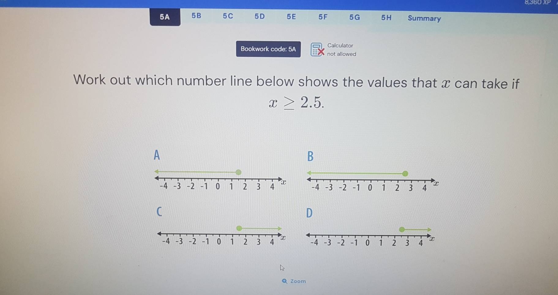 5A 5B 5C 5D 5E 5F 5G 5H Summary 
Calculator 
Bookwork code: 5A not allowed 
Work out which number line below shows the values that x can take if
x≥ 2.5. 
A 
B
-4 -3 -2 -1 0 1 2 3 4 x
C 
D 
Zoom