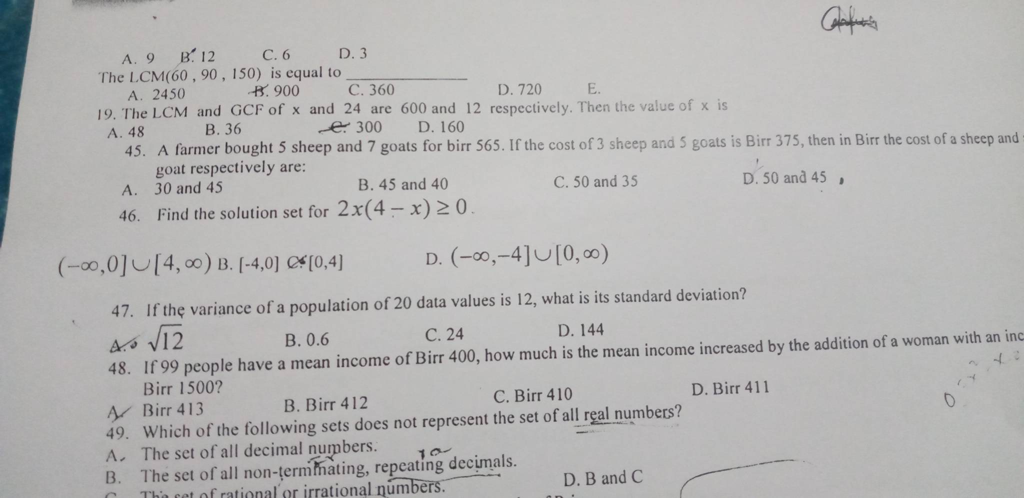 A. 9 B. 12 C. 6 D. 3
The LCM (60 , 90 , 150) is equal to_
A. 2450 B. 900 C. 360 D. 720 E.
19. The LCM and GCF of x and 24 are 600 and 12 respectively. Then the value of x is
A. 48 B. 36 C. 300 D. 160
45. A farmer bought 5 sheep and 7 goats for birr 565. If the cost of 3 sheep and 5 goats is Birr 375, then in Birr the cost of a sheep and
goat respectively are:
A. 30 and 45 B. 45 and 40 C. 50 and 35 D. 50 and 45
46. Find the solution set for 2x(4-x)≥ 0.
(-∈fty ,0]∪ [4,∈fty ) B. [-4,0] C?[0,4]
D. (-∈fty ,-4]∪ [0,∈fty )
47. If the variance of a population of 20 data values is 12, what is its standard deviation?
A. s sqrt(12)
B. 0.6 C. 24 D. 144
48. If 99 people have a mean income of Birr 400, how much is the mean income increased by the addition of a woman with an inc
Birr 1500? D. Birr 411
A Birr 413 B. Birr 412
C. Birr 410
49. Which of the following sets does not represent the set of all real numbers?
A The set of all decimal numbers.
B. The set of all non-termmating, repeating decimals.
The set of rational or irrational numbers. D. B and C