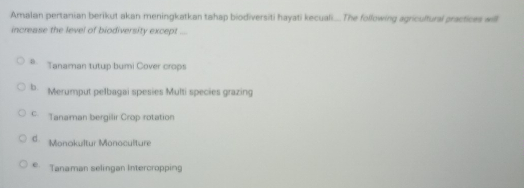 Amalan pertanian berikut akan meningkatkan tahap biodiversiti hayati kecuali.... The following agricultural practices will
increase the level of biodiversity except ....
a、 Tanaman tutup bumi Cover crops
b. Merumput pelbagai spesies Multi species grazing
C. Tanaman bergilir Crop rotation
d. Monokultur Monoculture
e. Tanaman selingan Intercropping